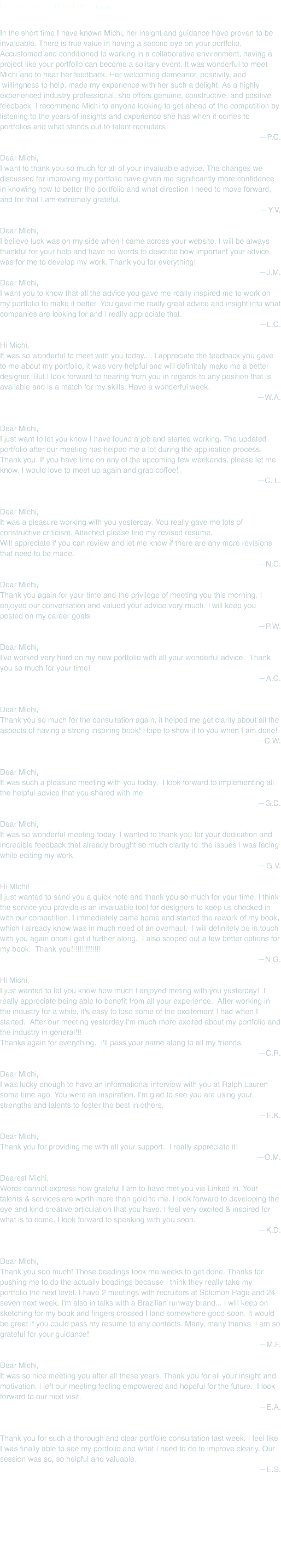 My fans write (I'm blushing!) In the short time I have known Michi, her insight and guidance have proven to be invaluable. There is true value in having a second eye on your portfolio. Accustomed and conditioned to working in a collaborative environment, having a project like your portfolio can become a solitary event. It was wonderful to meet Michi and to hear her feedback. Her welcoming demeanor, positivity, and willingness to help, made my experience with her such a delight. As a highly experienced industry professional, she offers genuine, constructive, and positive feedback. I recommend Michi to anyone looking to get ahead of the competition by listening to the years of insights and experience she has when it comes to portfolios and what stands out to talent recruiters. —P.C. Dear Michi,
I want to thank you so much for all of your invaluable advice. The changes we discussed for improving my portfolio have given me significantly more confidence in knowing how to better the portfolio and what direction I need to move forward, and for that I am extremely grateful.
—Y.V. Dear Michi,
I believe luck was on my side when I came across your website. I will be always thankful for your help and have no words to describe how important your advice was for me to develop my work. Thank you for everything! —J.M.
Dear Michi,
I want you to know that all the advice you gave me really inspired me to work on my portfolio to make it better. You gave me really great advice and insight into what companies are looking for and I really appreciate that. —L.C. Hi Michi,
It was so wonderful to meet with you today.... I appreciate the feedback you gave to me about my portfolio, it was very helpful and will definitely make me a better designer. But I look forward to hearing from you in regards to any position that is available and is a match for my skills. Have a wonderful week.
—W.A. Dear Michi,
I just want to let you know I have found a job and started working. The updated portfolio after our meeting has helped me a lot during the application process. Thank you. If you have time on any of the upcoming few weekends, please let me know. I would love to meet up again and grab coffee! —C. L. Dear Michi,
It was a pleasure working with you yesterday. You really gave me lots of constructive criticism. Attached please find my revised resume.
Will appreciate if you can review and let me know if there are any more revisions that need to be made.
—N.C. Dear Michi,
Thank you again for your time and the privilege of meeting you this morning. I enjoyed our conversation and valued your advice very much. I will keep you posted on my career goals.
—P.W. Dear Michi,
I've worked very hard on my new portfolio with all your wonderful advice. Thank you so much for your time!
—A.C. Dear Michi,
Thank you so much for the consultation again, it helped me get clarity about all the aspects of having a strong inspiring book! Hope to show it to you when I am done! —C.W. Dear Michi,
It was such a pleasure meeting with you today. I look forward to implementing all the helpful advice that you shared with me.
—G.D. Dear Michi,
It was so wonderful meeting today. I wanted to thank you for your dedication and incredible feedback that already brought so much clarity to the issues I was facing while editing my work
—G.V. Hi MIchi!
I just wanted to send you a quick note and thank you so much for your time, I think the service you provide is an invaluable tool for designers to keep us checked in with our competition. I immediately came home and started the rework of my book, which I already knew was in much need of an overhaul. I will definitely be in touch with you again once I get it further along. I also scoped out a few better options for my book. Thank you!!!!!!!!!!!!!!
—N.G. Hi Michi,
I just wanted to let you know how much I enjoyed meting with you yesterday! I really appreciate being able to benefit from all your experience. After working in the industry for a while, it's easy to lose some of the excitement I had when I started. After our meeting yesterday I'm much more excited about my portfolio and the industry in general!!!
Thanks again for everything. I'll pass your name along to all my friends.
—C.R. Dear Michi, I was lucky enough to have an informational interview with you at Ralph Lauren some time ago. You were an inspiration. I'm glad to see you are using your strengths and talents to foster the best in others. —E.K. Dear Michi,
Thank you for providing me with all your support. I really appreciate it!
—O.M. Dearest Michi,
Words cannot express how grateful I am to have met you via Linked In. Your talents & services are worth more than gold to me. I look forward to developing the eye and kind creative articulation that you have. I feel very excited & inspired for what is to come. I look forward to speaking with you soon.
—K.D. Dear Michi,
Thank you soo much! Those beadings took me weeks to get done. Thanks for pushing me to do the actually beadings because I think they really take my portfolio the next level. I have 2 meetings with recruiters at Solomon Page and 24 seven next week. I'm also in talks with a Brazilian runway brand... I will keep on sketching for my book and fingers crossed I land somewhere good soon. It would be great if you could pass my resume to any contacts. Many, many thanks. I am so grateful for your guidance!
—M.F. Dear Michi,
It was so nice meeting you after all these years. Thank you for all your insight and motivation. I left our meeting feeling empowered and hopeful for the future. I look forward to our next visit.
—E.A. Thank you for such a thorough and clear portfolio consultation last week. I feel like I was finally able to see my portfolio and what I need to do to improve clearly. Our session was so, so helpful and valuable.
—E.S. 
