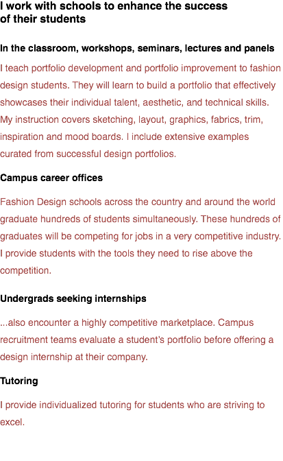 I work with schools to enhance the success  of their students In the classroom, workshops, seminars, lectures and panels
I teach portfolio development and portfolio improvement to fashion design students. They will learn to build a portfolio that effectively showcases their individual talent, aesthetic, and technical skills. My instruction covers sketching, layout, graphics, fabrics, trim, inspiration and mood boards. I include extensive examples curated from successful design portfolios.
Campus career offices
Fashion Design schools across the country and around the world graduate hundreds of students simultaneously. These hundreds of graduates will be competing for jobs in a very competitive industry. I provide students with the tools they need to rise above the competition.
Undergrads seeking internships
...also encounter a highly competitive marketplace. Campus recruitment teams evaluate a student’s portfolio before offering a design internship at their company. Tutoring I provide individualized tutoring for students who are striving to excel. 